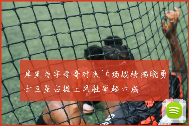 库里与字母哥对决16场战绩揭晓勇士巨星占据上风胜率超六成