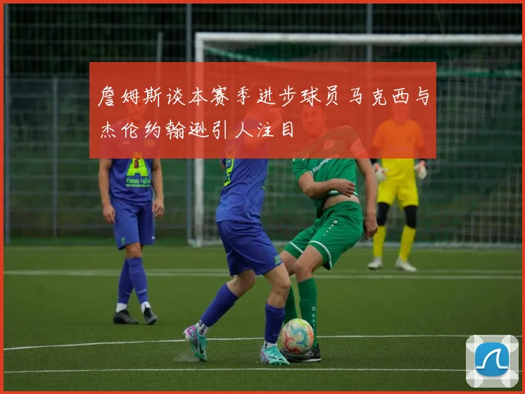 詹姆斯谈本赛季进步球员马克西与杰伦约翰逊引人注目