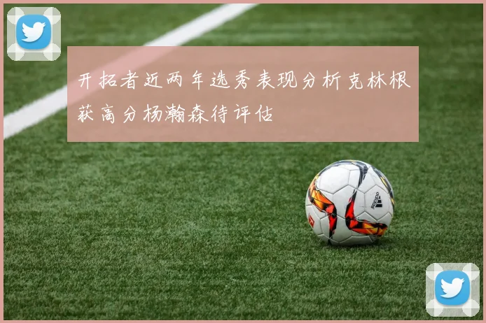 开拓者近两年选秀表现分析克林根获高分杨瀚森待评估