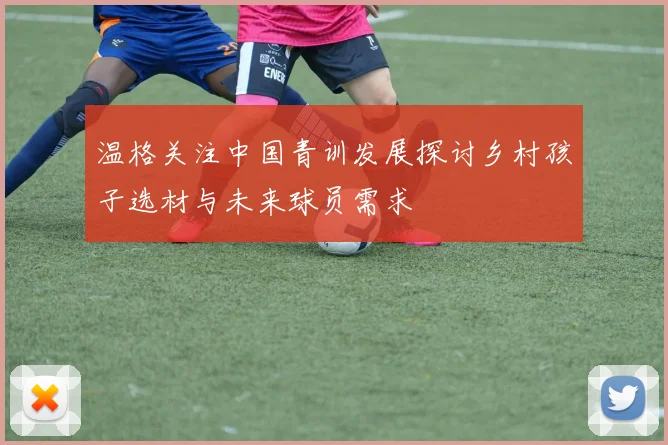 温格关注中国青训发展探讨乡村孩子选材与未来球员需求