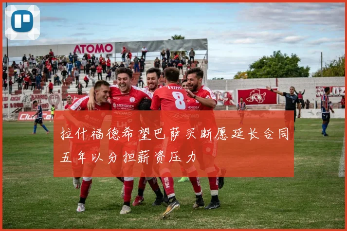 拉什福德希望巴萨买断愿延长合同五年以分担薪资压力