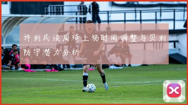 许利民谈周琦上场时间调整与贝利防守潜力分析