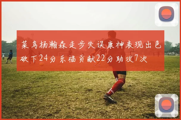 菜鸟杨瀚森走步失误康神表现出色砍下24分乐福贡献22分助攻7次