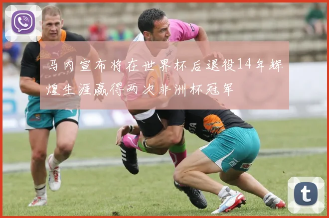 马内宣布将在世界杯后退役14年辉煌生涯赢得两次非洲杯冠军