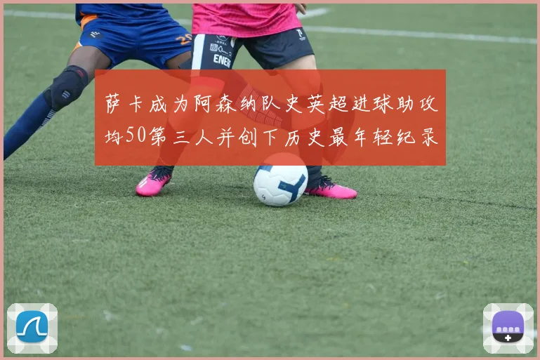 萨卡成为阿森纳队史英超进球助攻均50第三人并创下历史最年轻纪录