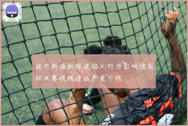 赫内斯痛批球迷焰火行为影响德国杯决赛视线造成严重干扰