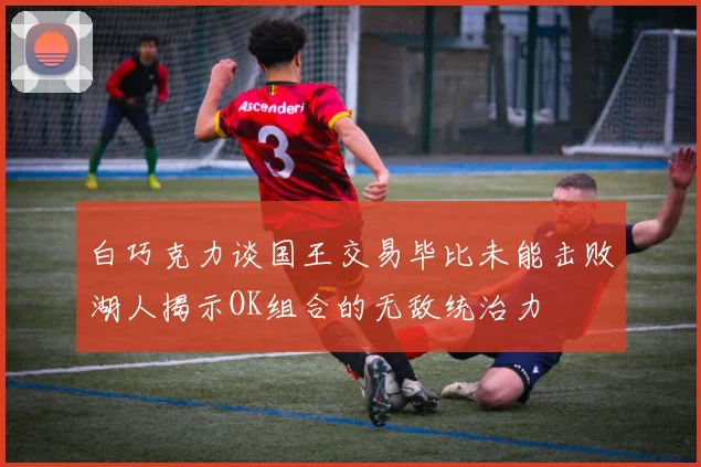 白巧克力谈国王交易毕比未能击败湖人揭示OK组合的无敌统治力