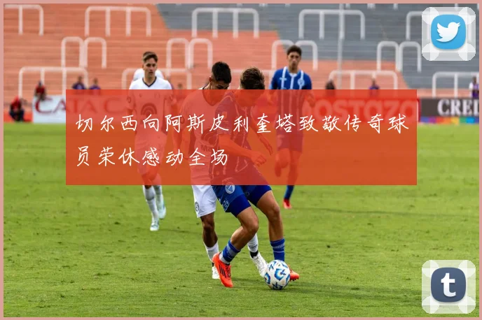 切尔西向阿斯皮利奎塔致敬传奇球员荣休感动全场