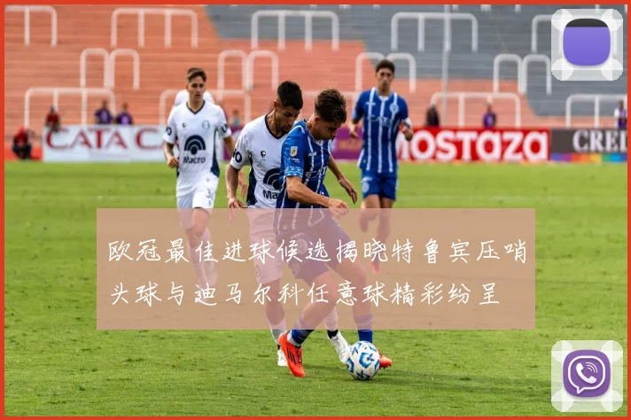 欧冠最佳进球候选揭晓特鲁宾压哨头球与迪马尔科任意球精彩纷呈