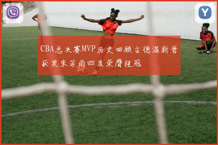 CBA总决赛MVP历史回顾古德温新晋获奖朱芳雨四度荣膺桂冠