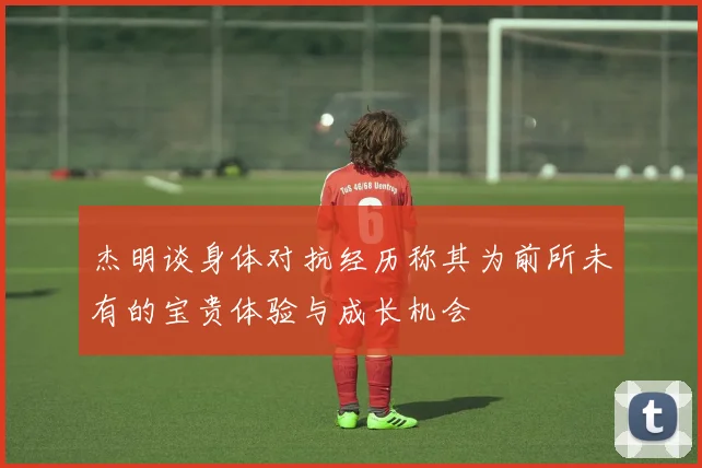 杰明谈身体对抗经历称其为前所未有的宝贵体验与成长机会