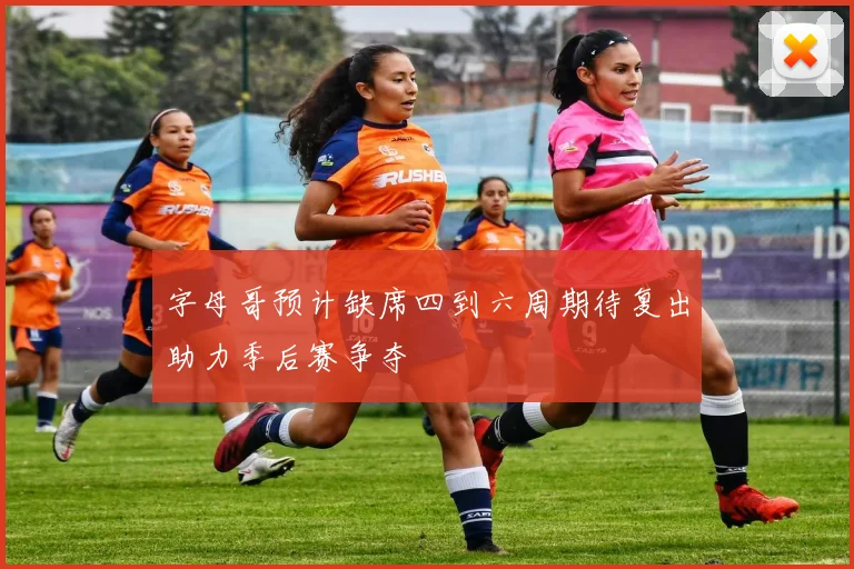 字母哥预计缺席四到六周期待复出助力季后赛争夺